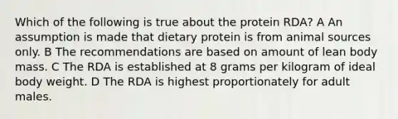 Which of the following is true about the protein RDA? A An assumption is made that dietary protein is from animal sources only. B The recommendations are based on amount of lean body mass. C The RDA is established at 8 grams per kilogram of ideal body weight. D The RDA is highest proportionately for adult males.