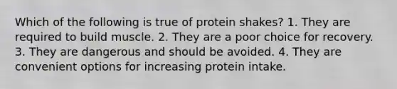 Which of the following is true of protein shakes? 1. They are required to build muscle. 2. They are a poor choice for recovery. 3. They are dangerous and should be avoided. 4. They are convenient options for increasing protein intake.