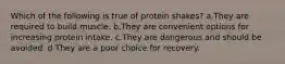 Which of the following is true of protein shakes? a.They are required to build muscle. b.They are convenient options for increasing protein intake. c.They are dangerous and should be avoided. d.They are a poor choice for recovery.