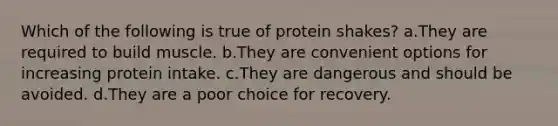 Which of the following is true of protein shakes? a.They are required to build muscle. b.They are convenient options for increasing protein intake. c.They are dangerous and should be avoided. d.They are a poor choice for recovery.