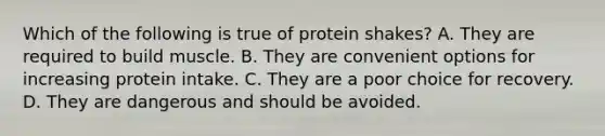 Which of the following is true of protein shakes? A. They are required to build muscle. B. They are convenient options for increasing protein intake. C. They are a poor choice for recovery. D. They are dangerous and should be avoided.