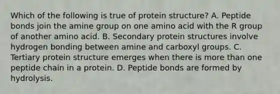 Which of the following is true of protein structure? A. Peptide bonds join the amine group on one amino acid with the R group of another amino acid. B. Secondary protein structures involve hydrogen bonding between amine and carboxyl groups. C. Tertiary protein structure emerges when there is more than one peptide chain in a protein. D. Peptide bonds are formed by hydrolysis.