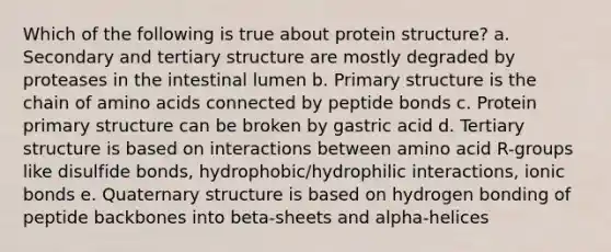 Which of the following is true about protein structure? a. Secondary and tertiary structure are mostly degraded by proteases in the intestinal lumen b. Primary structure is the chain of amino acids connected by peptide bonds c. Protein primary structure can be broken by gastric acid d. Tertiary structure is based on interactions between amino acid R-groups like disulfide bonds, hydrophobic/hydrophilic interactions, ionic bonds e. Quaternary structure is based on hydrogen bonding of peptide backbones into beta-sheets and alpha-helices