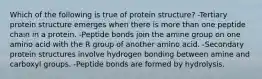 Which of the following is true of protein structure? -Tertiary protein structure emerges when there is more than one peptide chain in a protein. -Peptide bonds join the amine group on one amino acid with the R group of another amino acid. -Secondary protein structures involve hydrogen bonding between amine and carboxyl groups. -Peptide bonds are formed by hydrolysis.