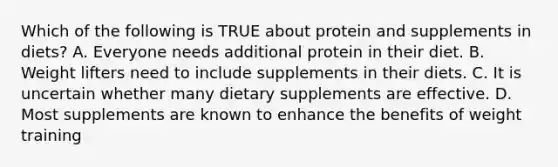 Which of the following is TRUE about protein and supplements in diets? A. Everyone needs additional protein in their diet. B. Weight lifters need to include supplements in their diets. C. It is uncertain whether many dietary supplements are effective. D. Most supplements are known to enhance the benefits of weight training