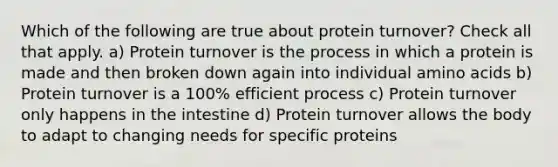 Which of the following are true about protein turnover? Check all that apply. a) Protein turnover is the process in which a protein is made and then broken down again into individual amino acids b) Protein turnover is a 100% efficient process c) Protein turnover only happens in the intestine d) Protein turnover allows the body to adapt to changing needs for specific proteins