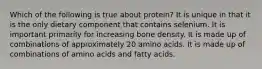 Which of the following is true about protein? It is unique in that it is the only dietary component that contains selenium. It is important primarily for increasing bone density. It is made up of combinations of approximately 20 amino acids. It is made up of combinations of amino acids and fatty acids.