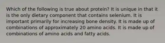 Which of the following is true about protein? It is unique in that it is the only dietary component that contains selenium. It is important primarily for increasing bone density. It is made up of combinations of approximately 20 amino acids. It is made up of combinations of amino acids and fatty acids.