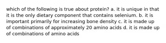 which of the following is true about protein? a. it is unique in that it is the only dietary component that contains selenium. b. it is important primarily for increasing bone density c. it is made up of combinations of approximately 20 amino acids d. it is made up of combinations of amino acids