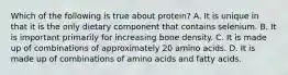 Which of the following is true about protein? A. It is unique in that it is the only dietary component that contains selenium. B. It is important primarily for increasing bone density. C. It is made up of combinations of approximately 20 amino acids. D. It is made up of combinations of amino acids and fatty acids.