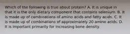 Which of the following is true about protein? A. It is unique in that it is the only dietary component that contains selenium. B. It is made up of combinations of amino acids and fatty acids. C. It is made up of combinations of approximately 20 amino acids. D. It is important primarily for increasing bone density.