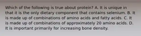 Which of the following is true about protein? A. It is unique in that it is the only dietary component that contains selenium. B. It is made up of combinations of <a href='https://www.questionai.com/knowledge/k9gb720LCl-amino-acids' class='anchor-knowledge'>amino acids</a> and fatty acids. C. It is made up of combinations of approximately 20 amino acids. D. It is important primarily for increasing bone density.