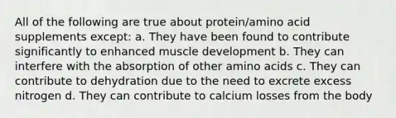 All of the following are true about protein/amino acid supplements except: a. They have been found to contribute significantly to enhanced muscle development b. They can interfere with the absorption of other amino acids c. They can contribute to dehydration due to the need to excrete excess nitrogen d. They can contribute to calcium losses from the body