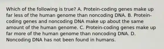 Which of the following is true? A. Protein-coding genes make up far less of the human genome than noncoding DNA. B. Protein-coding genes and noncoding DNA make up about the same amount of the human genome. C. Protein-coding genes make up far more of the human genome than noncoding DNA. D. Noncoding DNA has not been found in humans.