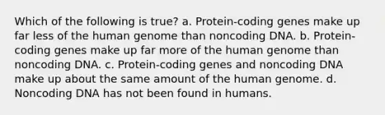 Which of the following is true? a. Protein-coding genes make up far less of the human genome than noncoding DNA. b. Protein-coding genes make up far more of the human genome than noncoding DNA. c. Protein-coding genes and noncoding DNA make up about the same amount of the human genome. d. Noncoding DNA has not been found in humans.