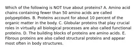 Which of the following is NOT true about proteins? A. Amino acid chains containing fewer than 50 amino acids are called polypeptides. B. Proteins account for about 10 percent of the organic matter in the body. C. Globular proteins that play crucial roles in virtually all biological processes are also called functional proteins. D. The building blocks of proteins are amino acids. E. Fibrous proteins are also called structural proteins and appear most often in body structures.