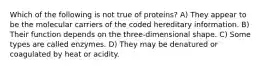 Which of the following is not true of proteins? A) They appear to be the molecular carriers of the coded hereditary information. B) Their function depends on the three-dimensional shape. C) Some types are called enzymes. D) They may be denatured or coagulated by heat or acidity.