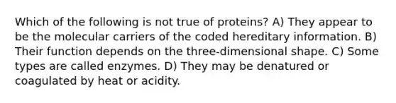 Which of the following is not true of proteins? A) They appear to be the molecular carriers of the coded hereditary information. B) Their function depends on the three-dimensional shape. C) Some types are called enzymes. D) They may be denatured or coagulated by heat or acidity.