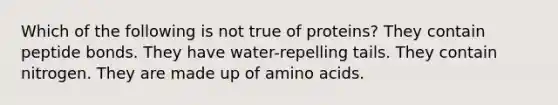 Which of the following is not true of proteins? They contain peptide bonds. They have water-repelling tails. They contain nitrogen. They are made up of amino acids.