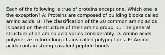 Each of the following is true of proteins except one. Which one is the exception? A: Proteins are composed of building blocks called amino acids. B: The classification of the 20 common amino acids is based on the structure of their amino group. C: The general structure of an amino acid varies considerably. D: Amino acids polymerize to form long chains called polypeptides. E: Amino acids contain strong covalent peptide bonds.