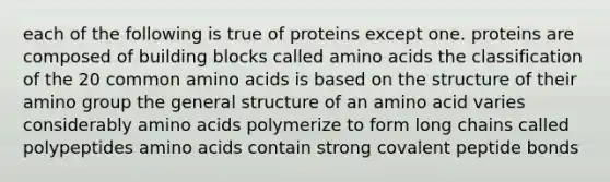 each of the following is true of proteins except one. proteins are composed of building blocks called amino acids the classification of the 20 common amino acids is based on the structure of their amino group the general structure of an amino acid varies considerably amino acids polymerize to form long chains called polypeptides amino acids contain strong covalent peptide bonds