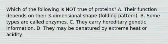 Which of the following is NOT true of proteins? A. Their function depends on their 3-dimensional shape (folding pattern). B. Some types are called enzymes. C. They carry hereditary genetic information. D. They may be denatured by extreme heat or acidity.