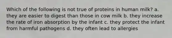 Which of the following is not true of proteins in human milk? a. they are easier to digest than those in cow milk b. they increase the rate of iron absorption by the infant c. they protect the infant from harmful pathogens d. they often lead to allergies