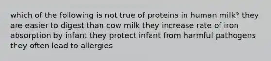 which of the following is not true of proteins in human milk? they are easier to digest than cow milk they increase rate of iron absorption by infant they protect infant from harmful pathogens they often lead to allergies