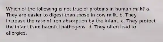 Which of the following is not true of proteins in human milk? a. They are easier to digest than those in cow milk. b. They increase the rate of iron absorption by the infant. c. They protect the infant from harmful pathogens. d. They often lead to allergies.