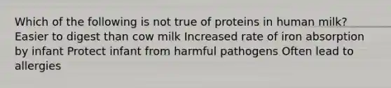 Which of the following is not true of proteins in human milk? Easier to digest than cow milk Increased rate of iron absorption by infant Protect infant from harmful pathogens Often lead to allergies