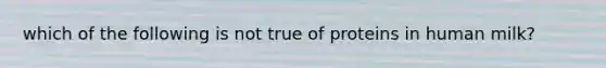 which of the following is not true of proteins in human milk?