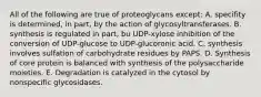 All of the following are true of proteoglycans except: A. specifity is determined, in part, by the action of glycosyltransferases. B. synthesis is regulated in part, bu UDP-xylose inhibition of the conversion of UDP-glucose to UDP-glucoronic acid. C. synthesis involves sulfation of carbohydrate residues by PAPS. D. Synthesis of core protein is balanced with synthesis of the polysaccharide moieties. E. Degradation is catalyzed in the cytosol by nonspecific glycosidases.