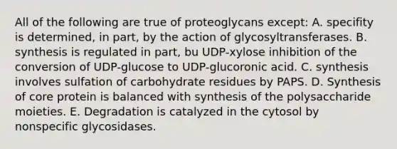 All of the following are true of proteoglycans except: A. specifity is determined, in part, by the action of glycosyltransferases. B. synthesis is regulated in part, bu UDP-xylose inhibition of the conversion of UDP-glucose to UDP-glucoronic acid. C. synthesis involves sulfation of carbohydrate residues by PAPS. D. Synthesis of core protein is balanced with synthesis of the polysaccharide moieties. E. Degradation is catalyzed in the cytosol by nonspecific glycosidases.