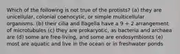 Which of the following is not true of the protists? (a) they are unicellular, colonial coenocytic, or simple multicellular organisms. (b) their cilia and flagella have a 9 + 2 arrangement of microtubules (c) they are prokaryotic, as bacteria and archaea are (d) some are free-living, and some are endosymbionts (e) most are aquatic and live in the ocean or in freshwater ponds