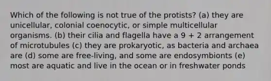 Which of the following is not true of the protists? (a) they are unicellular, colonial coenocytic, or simple multicellular organisms. (b) their cilia and flagella have a 9 + 2 arrangement of microtubules (c) they are prokaryotic, as bacteria and archaea are (d) some are free-living, and some are endosymbionts (e) most are aquatic and live in the ocean or in freshwater ponds