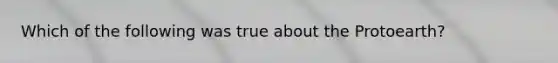 Which of the following was true about the Protoearth?