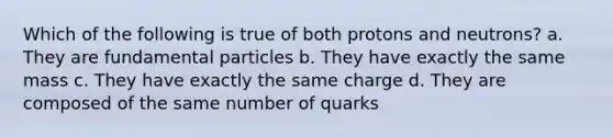 Which of the following is true of both protons and neutrons? a. They are fundamental particles b. They have exactly the same mass c. They have exactly the same charge d. They are composed of the same number of quarks