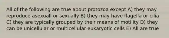 All of the following are true about protozoa except A) they may reproduce asexuall or sexually B) they may have flagella or cilia C) they are typically grouped by their means of motility D) they can be unicellular or multicellular eukaryotic cells E) All are true