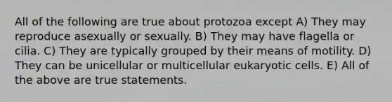 All of the following are true about protozoa except A) They may reproduce asexually or sexually. B) They may have flagella or cilia. C) They are typically grouped by their means of motility. D) They can be unicellular or multicellular eukaryotic cells. E) All of the above are true statements.