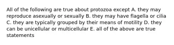 All of the following are true about protozoa except A. they may reproduce asexually or sexually B. they may have flagella or cilia C. they are typically grouped by their means of motility D. they can be unicellular or multicellular E. all of the above are true statements