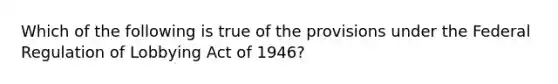 Which of the following is true of the provisions under the Federal Regulation of Lobbying Act of 1946?