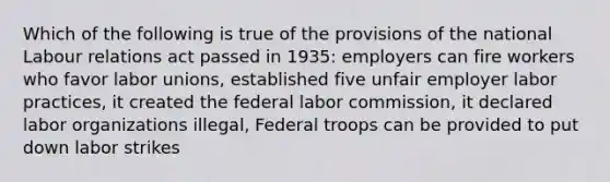 Which of the following is true of the provisions of the national Labour relations act passed in 1935: employers can fire workers who favor <a href='https://www.questionai.com/knowledge/knfd2oEIT4-labor-unions' class='anchor-knowledge'>labor unions</a>, established five unfair employer labor practices, it created the federal labor commission, it declared labor organizations illegal, Federal troops can be provided to put down labor strikes