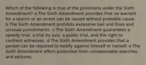 Which of the following is true of the provisions under the Sixth Amendment? a.The Sixth Amendment provides that no warrant for a search or an arrest can be issued without probable cause. b.The Sixth Amendment prohibits excessive bail and fines and unusual punishments. c.The Sixth Amendment guarantees a speedy trial, a trial by jury, a public trial, and the right to confront witnesses. d.The Sixth Amendment provides that a person can be required to testify against himself or herself. e.The Sixth Amendment offers protection from unreasonable searches and seizures.