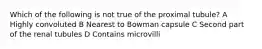 Which of the following is not true of the proximal tubule? A Highly convoluted B Nearest to Bowman capsule C Second part of the renal tubules D Contains microvilli