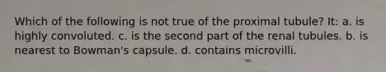 Which of the following is not true of the proximal tubule? It: a. is highly convoluted. c. is the second part of the renal tubules. b. is nearest to Bowman's capsule. d. contains microvilli.