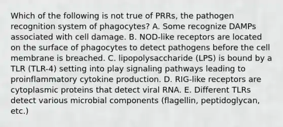 Which of the following is not true of PRRs, the pathogen recognition system of phagocytes? A. Some recognize DAMPs associated with cell damage. B. NOD-like receptors are located on the surface of phagocytes to detect pathogens before the cell membrane is breached. C. lipopolysaccharide (LPS) is bound by a TLR (TLR-4) setting into play signaling pathways leading to proinflammatory cytokine production. D. RIG-like receptors are cytoplasmic proteins that detect viral RNA. E. Different TLRs detect various microbial components (flagellin, peptidoglycan, etc.)