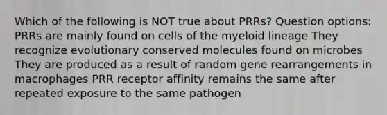 Which of the following is NOT true about PRRs? Question options: PRRs are mainly found on cells of the myeloid lineage They recognize evolutionary conserved molecules found on microbes They are produced as a result of random gene rearrangements in macrophages PRR receptor affinity remains the same after repeated exposure to the same pathogen