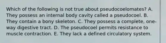 Which of the following is not true about pseudocoelomates? A. They possess an internal body cavity called a pseudocoel. B. They contain a bony skeleton. C. They possess a complete, one-way digestive tract. D. The pseudocoel permits resistance to muscle contraction. E. They lack a defined circulatory system.