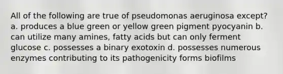 All of the following are true of pseudomonas aeruginosa except? a. produces a blue green or yellow green pigment pyocyanin b. can utilize many amines, fatty acids but can only ferment glucose c. possesses a binary exotoxin d. possesses numerous enzymes contributing to its pathogenicity forms biofilms