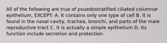 All of the following are true of psuedostratified ciliated columnar epithelium, EXCEPT: A. It contains only one type of cell B. It is found in the nasal cavity, trachea, bronchi, and parts of the male reproductive tract C. It is actually a simple epithelium D. Its function include secretion and protection